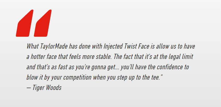 tiger woods quote on taylormade M5 m6 driver - What TaylorMade has done with Injected Twist Face is allow us to have a hotter face that feels more stable. The fact that it's at the legal limit and that's as fast as you're gonna get... you'll have the confidence to blow it by your competition when you step up to the tee. — Tiger Woods